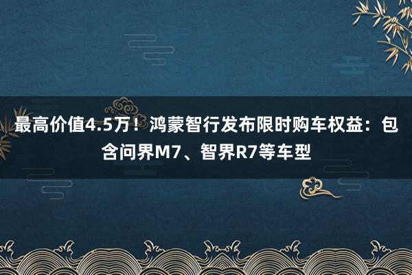 最高价值4.5万！鸿蒙智行发布限时购车权益：包含问界M7、智界R7等车型