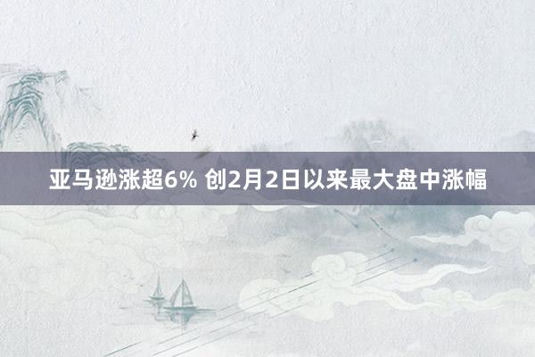 亚马逊涨超6% 创2月2日以来最大盘中涨幅