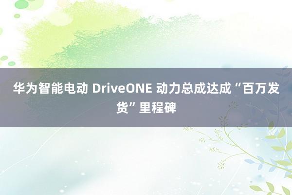 华为智能电动 DriveONE 动力总成达成“百万发货”里程碑