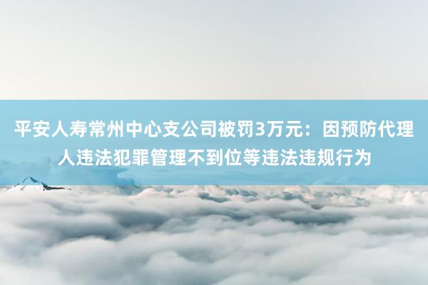 平安人寿常州中心支公司被罚3万元：因预防代理人违法犯罪管理不到位等违法违规行为