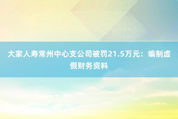 大家人寿常州中心支公司被罚21.5万元：编制虚假财务资料