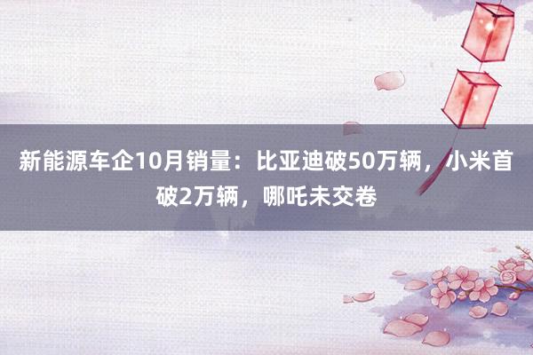 新能源车企10月销量：比亚迪破50万辆，小米首破2万辆，哪吒未交卷