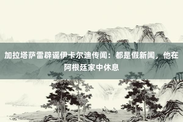 加拉塔萨雷辟谣伊卡尔迪传闻：都是假新闻，他在阿根廷家中休息