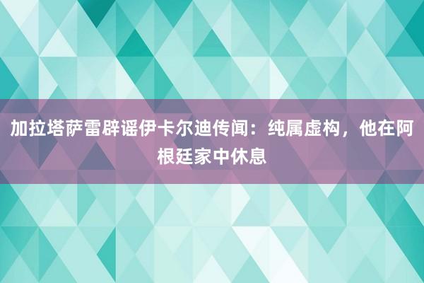 加拉塔萨雷辟谣伊卡尔迪传闻：纯属虚构，他在阿根廷家中休息