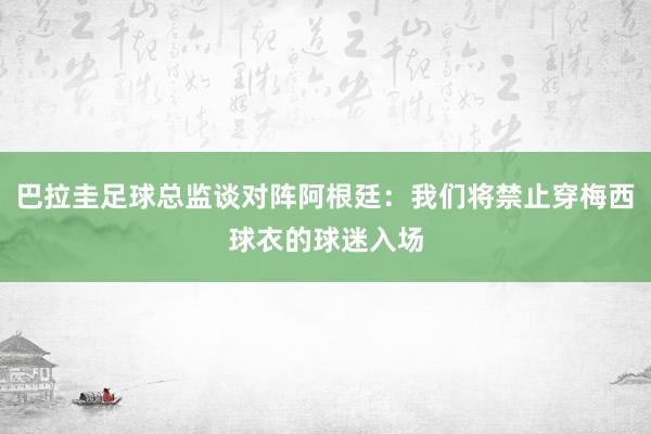 巴拉圭足球总监谈对阵阿根廷：我们将禁止穿梅西球衣的球迷入场