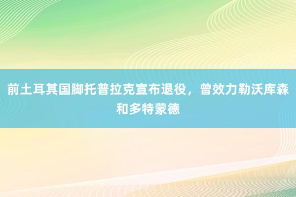 前土耳其国脚托普拉克宣布退役，曾效力勒沃库森和多特蒙德