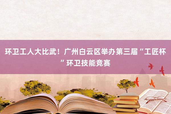 环卫工人大比武！广州白云区举办第三届“工匠杯”环卫技能竞赛