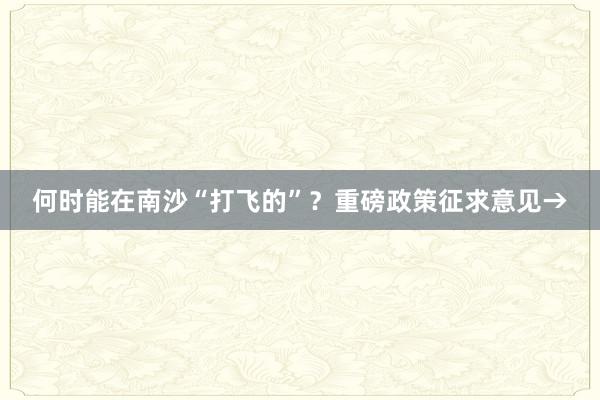 何时能在南沙“打飞的”？重磅政策征求意见→