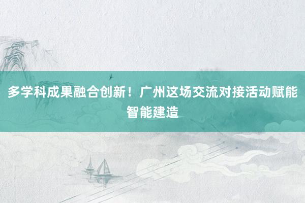 多学科成果融合创新！广州这场交流对接活动赋能智能建造