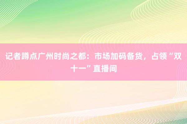 记者蹲点广州时尚之都：市场加码备货，占领“双十一”直播间