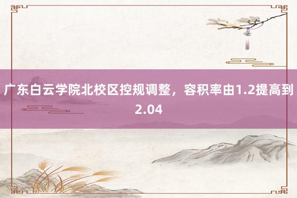 广东白云学院北校区控规调整，容积率由1.2提高到2.04