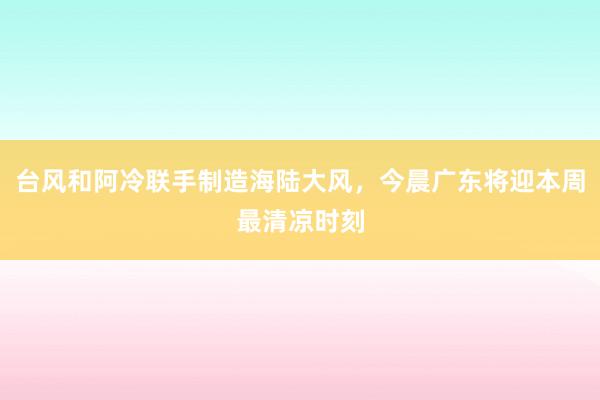 台风和阿冷联手制造海陆大风，今晨广东将迎本周最清凉时刻