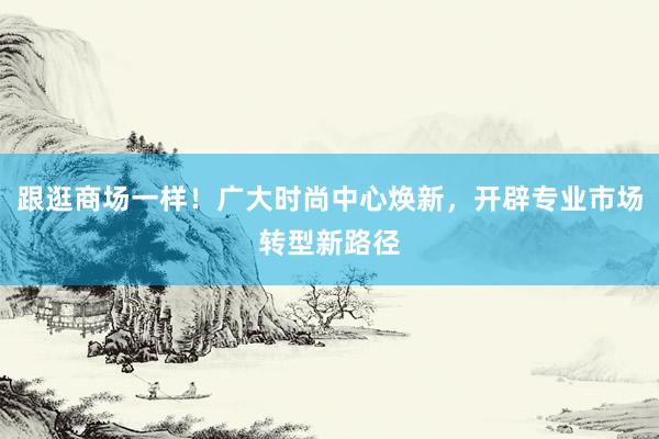 跟逛商场一样！广大时尚中心焕新，开辟专业市场转型新路径