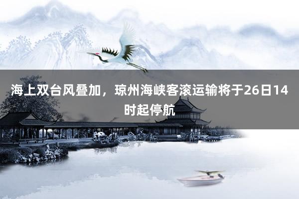 海上双台风叠加，琼州海峡客滚运输将于26日14时起停航