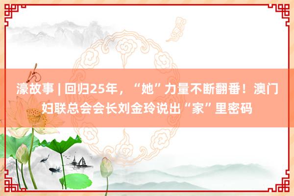 濠故事 | 回归25年，“她”力量不断翻番！澳门妇联总会会长刘金玲说出“家”里密码