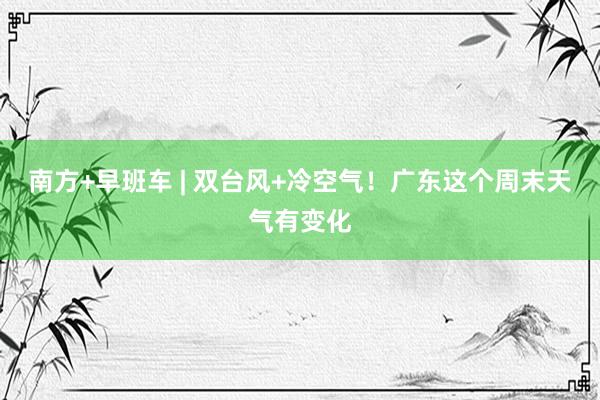 南方+早班车 | 双台风+冷空气！广东这个周末天气有变化