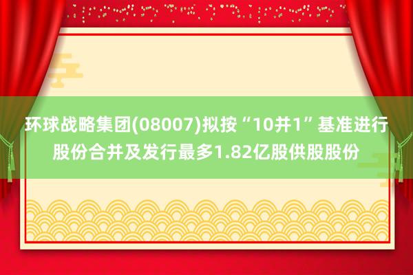 环球战略集团(08007)拟按“10并1”基准进行股份合并及发行最多1.82亿股供股股份