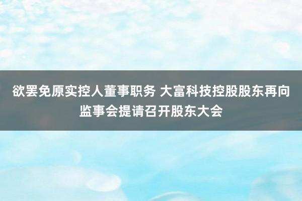 欲罢免原实控人董事职务 大富科技控股股东再向监事会提请召开股东大会