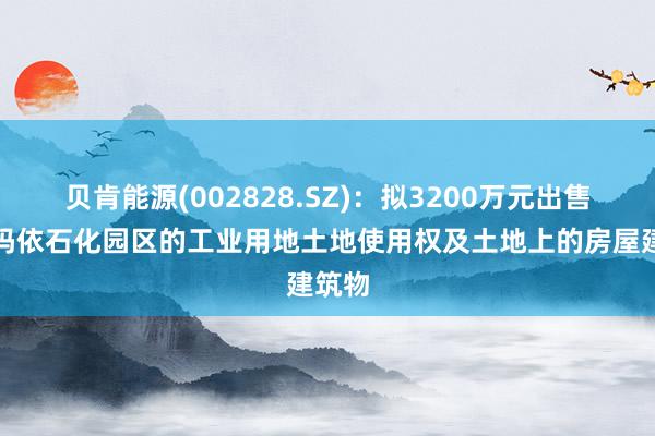 贝肯能源(002828.SZ)：拟3200万元出售克拉玛依石化园区的工业用地土地使用权及土地上的房屋建筑物