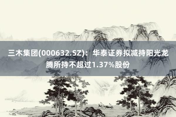 三木集团(000632.SZ)：华泰证券拟减持阳光龙腾所持不超过1.37%股份