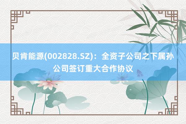 贝肯能源(002828.SZ)：全资子公司之下属孙公司签订重大合作协议