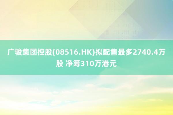 广骏集团控股(08516.HK)拟配售最多2740.4万股 净筹310万港元