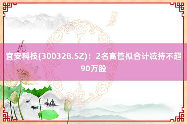 宜安科技(300328.SZ)：2名高管拟合计减持不超90万股