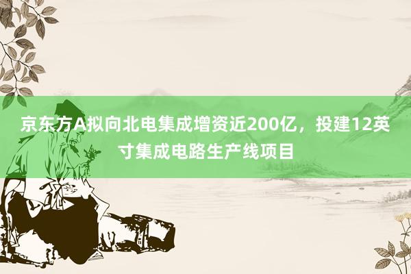 京东方A拟向北电集成增资近200亿，投建12英寸集成电路生产线项目