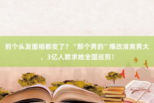 剪个头发面相都变了？“那个男的”爆改清爽男大，3亿人跪求她全国巡剪！