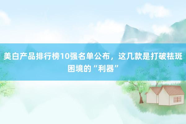 美白产品排行榜10强名单公布，这几款是打破祛斑困境的“利器”