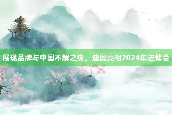 展现品牌与中国不解之缘，迪奥亮相2024年进博会