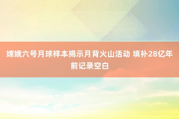 嫦娥六号月球样本揭示月背火山活动 填补28亿年前记录空白