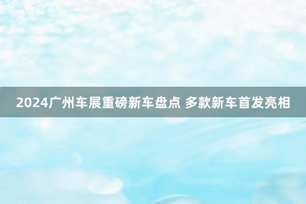 2024广州车展重磅新车盘点 多款新车首发亮相