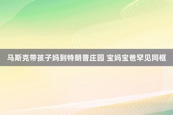 马斯克带孩子妈到特朗普庄园 宝妈宝爸罕见同框