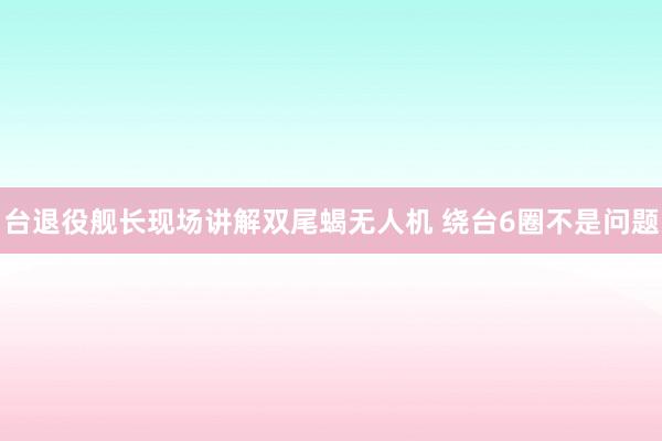 台退役舰长现场讲解双尾蝎无人机 绕台6圈不是问题