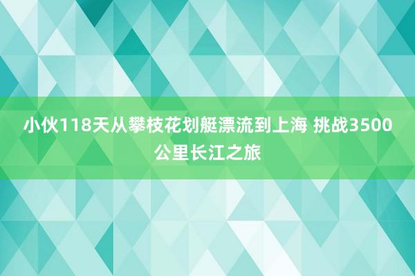 小伙118天从攀枝花划艇漂流到上海 挑战3500公里长江之旅