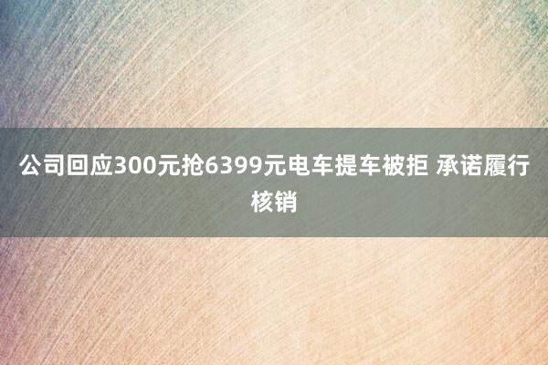 公司回应300元抢6399元电车提车被拒 承诺履行核销