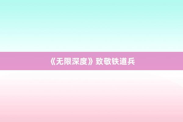 《无限深度》致敬铁道兵