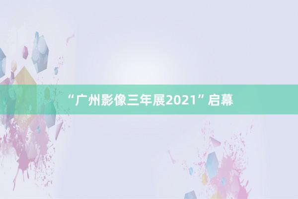 “广州影像三年展2021”启幕