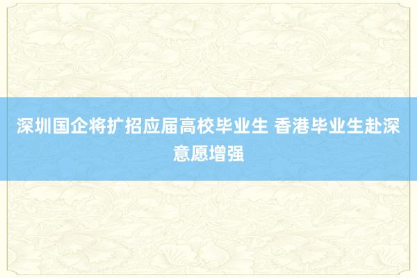 深圳国企将扩招应届高校毕业生 香港毕业生赴深意愿增强