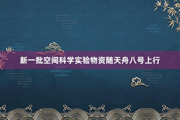 新一批空间科学实验物资随天舟八号上行