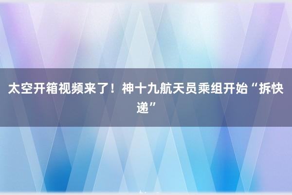 太空开箱视频来了！神十九航天员乘组开始“拆快递”