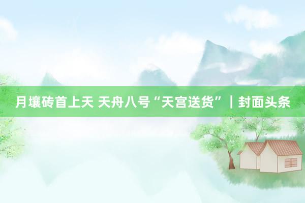 月壤砖首上天 天舟八号“天宫送货”｜封面头条