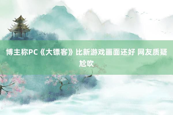 博主称PC《大镖客》比新游戏画面还好 网友质疑尬吹