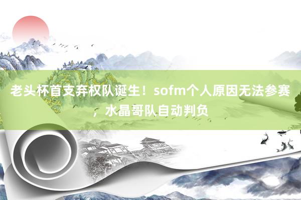 老头杯首支弃权队诞生！sofm个人原因无法参赛，水晶哥队自动判负