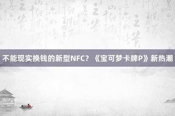 不能现实换钱的新型NFC？《宝可梦卡牌P》新热潮