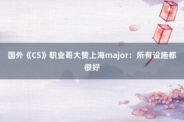 国外《CS》职业哥大赞上海major：所有设施都很好