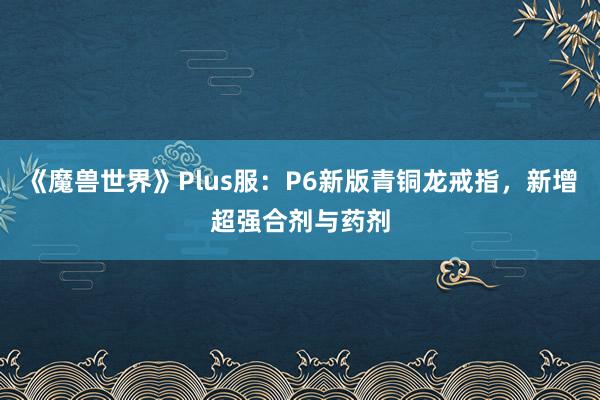 《魔兽世界》Plus服：P6新版青铜龙戒指，新增超强合剂与药剂