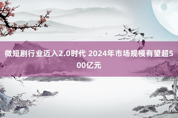 微短剧行业迈入2.0时代 2024年市场规模有望超500亿元