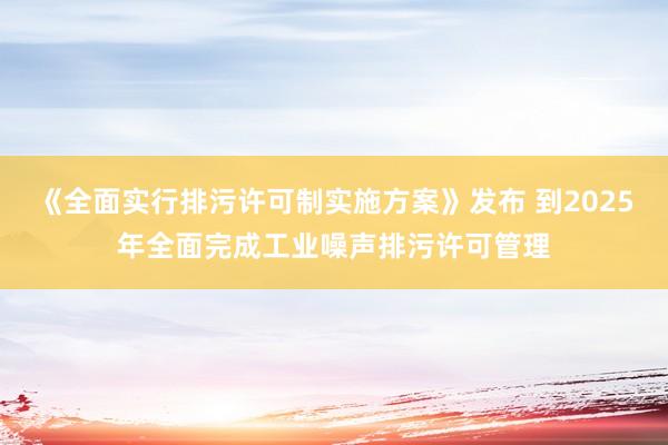 《全面实行排污许可制实施方案》发布 到2025年全面完成工业噪声排污许可管理